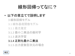 線形回帰ってなに？
• 以下の章立てで説明します
3 線形回帰モデル
3.1 線形基底関数モデル
3.1.1 最尤推定
3.1.2 最小二乗法の幾何学
3.1.3 逐次学習
3.1.4 正則化最小二乗法
3.1.5 出力変数型次元の場合
補足

40

 