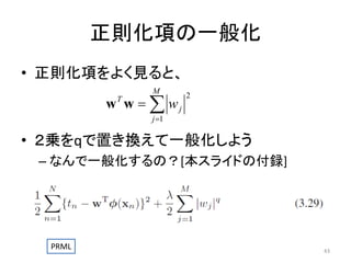 正則化項の一般化
• 正則化項をよく見ると、
M

w w   wj
T

2

j 1

• ２乗をqで置き換えて一般化しよう
– なんで一般化するの？[本スライドの付録]

PRML

43

 