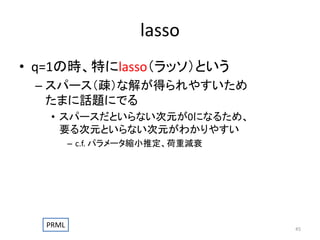 lasso
• q=1の時、特にlasso（ラッソ）という
– スパース（疎）な解が得られやすいため
たまに話題にでる
• スパースだといらない次元が0になるため、
要る次元といらない次元がわかりやすい
– c.f. パラメータ縮小推定、荷重減衰

PRML

45

 