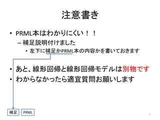 注意書き
• PRML本はわかりにくい！！
– 補足説明付けました
• 左下に補足かPRML本の内容かを書いておきます

• あと、線形回帰と線形回帰モデルは別物です
• わからなかったら適宜質問お願いします

補足

PRML

5

 