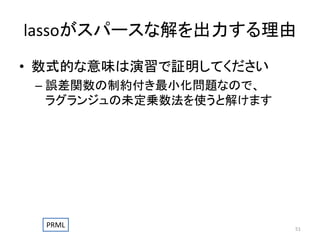 lassoがスパースな解を出力する理由
• 数式的な意味は演習で証明してください
– 誤差関数の制約付き最小化問題なので、
ラグランジュの未定乗数法を使うと解けます

PRML

51

 