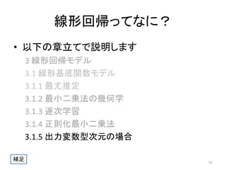 線形回帰ってなに？
• 以下の章立てで説明します
3 線形回帰モデル
3.1 線形基底関数モデル
3.1.1 最尤推定
3.1.2 最小二乗法の幾何学
3.1.3 逐次学習
3.1.4 正則化最小二乗法
3.1.5 出力変数型次元の場合
補足

52

 