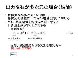 出力変数が多次元の場合（結論）
• 目標変数が多次元のときは
各次元で独立に一次元の場合と同じに解ける
• でも、基底関数を各次元で統一すると
計算量を減らすことができる
– 目標変数を

k次元目の重み

k次元目の観測値

– ただし、擬似逆行列は各次元で同じなため
使い回しができる
PRML

53

 