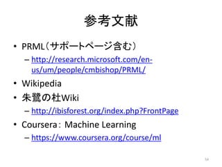 参考文献
• PRML（サポートページ含む）
– http://research.microsoft.com/enus/um/people/cmbishop/PRML/

• Wikipedia
• 朱鷺の杜Wiki
– http://ibisforest.org/index.php?FrontPage

• Coursera： Machine Learning
– https://www.coursera.org/course/ml
54

 