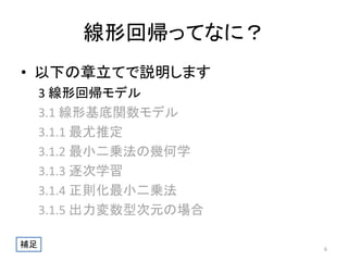 線形回帰ってなに？
• 以下の章立てで説明します
3 線形回帰モデル
3.1 線形基底関数モデル
3.1.1 最尤推定
3.1.2 最小二乗法の幾何学
3.1.3 逐次学習
3.1.4 正則化最小二乗法
3.1.5 出力変数型次元の場合
補足

6

 