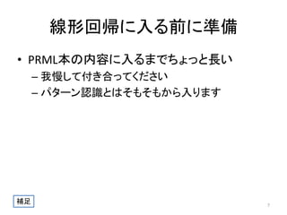 線形回帰に入る前に準備
• PRML本の内容に入るまでちょっと長い
– 我慢して付き合ってください
– パターン認識とはそもそもから入ります

補足

7

 
