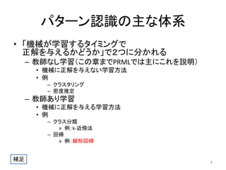 パターン認識の主な体系
• 「機械が学習するタイミングで
正解を与えるかどうか」で２つに分かれる
– 教師なし学習（この章までPRMLでは主にこれを説明）
• 機械に正解を与えない学習方法
• 例
– クラスタリング
– 密度推定

– 教師あり学習
• 機械に正解を与える学習方法
• 例
– クラス分類
» 例：k-近傍法
– 回帰
» 例：線形回帰

補足

8

 