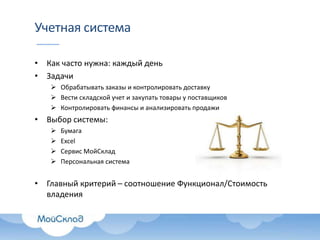 Учетная система
• Как часто нужна: каждый день
• Задачи
 Обрабатывать заказы и контролировать доставку
 Вести складской учет и закупать товары у поставщиков
 Контролировать финансы и анализировать продажи

• Выбор системы:





Бумага
Excel
Сервис МойСклад
Персональная система

• Главный критерий – соотношение Функционал/Стоимость
владения

 