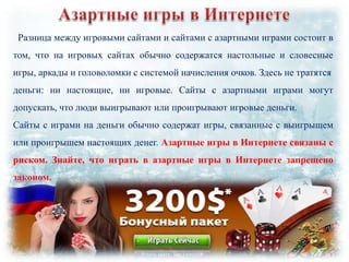 Разница между игровыми сайтами и сайтами с азартными играми состоит в
том, что на игровых сайтах обычно содержатся настольные и словесные
игры, аркады и головоломки с системой начисления очков. Здесь не тратятся
деньги: ни настоящие, ни игровые. Сайты с азартными играми могут
допускать, что люди выигрывают или проигрывают игровые деньги.
Сайты с играми на деньги обычно содержат игры, связанные с выигрышем
или проигрышем настоящих денег. Азартные игры в Интернете связаны с
риском. Знайте, что играть в азартные игры в Интернете запрещено

законом.

 
