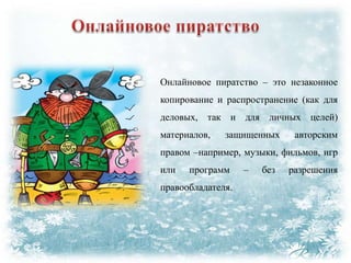 Онлайновое пиратство – это незаконное
копирование и распространение (как для

деловых, так и для личных целей)
материалов,

защищенных

авторским

правом –например, музыки, фильмов, игр
или

программ

правообладателя.

–

без

разрешения

 