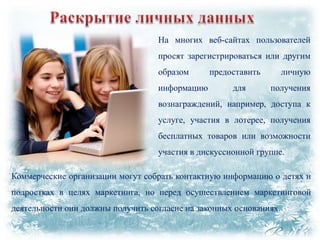 На многих веб-сайтах пользователей
просят зарегистрироваться или другим
образом
информацию

предоставить
для

личную
получения

вознаграждений, например, доступа к
услуге, участия в лотерее, получения
бесплатных товаров или возможности
участия в дискуссионной группе.
Коммерческие организации могут собрать контактную информацию о детях и
подростках в целях маркетинга, но перед осуществлением маркетинговой
деятельности они должны получить согласие на законных основаниях.

 