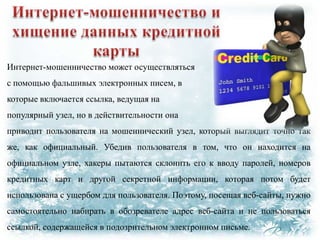 Интернет-мошенничество может осуществляться
с помощью фальшивых электронных писем, в

которые включается ссылка, ведущая на
популярный узел, но в действительности она
приводит пользователя на мошеннический узел, который выглядит точно так
же, как официальный. Убедив пользователя в том, что он находится на
официальном узле, хакеры пытаются склонить его к вводу паролей, номеров
кредитных карт и другой секретной информации, которая потом будет
использована с ущербом для пользователя. Поэтому, посещая веб-сайты, нужно
самостоятельно набирать в обозревателе адрес веб-сайта и не пользоваться
ссылкой, содержащейся в подозрительном электронном письме.

 