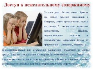 Сегодня дела обстоят таким образом,
что

любой

ребенок,

выходящий

в

Интернет, может просматривать любые
материалы. А это насилие, наркотики
порнография,
подталкивающие

страницы
молодежь

к

самоубийствам, анорексии (отказ от

приема пищи), убийствам, страницы с
националистической или откровенно фашистской идеологией и многое
другое. Ведь все это доступно в Интернет без ограничений. Часто бывает так,
что просмотр этих страниц даже не зависит от ребенка, ведь на многих сайтах
отображаются всплывающие окна содержащие любую информацию.

 