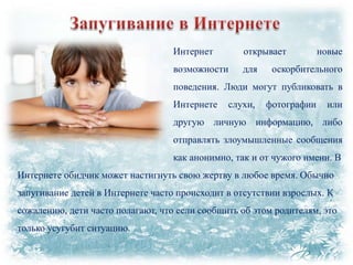 Интернет

открывает

возможности

для

новые

оскорбительного

поведения. Люди могут публиковать в
Интернете

слухи,

фотографии

или

другую личную информацию, либо
отправлять злоумышленные сообщения
как анонимно, так и от чужого имени. В

Интернете обидчик может настигнуть свою жертву в любое время. Обычно
запугивание детей в Интернете часто происходит в отсутствии взрослых. К
сожалению, дети часто полагают, что если сообщить об этом родителям, это
только усугубит ситуацию.

 