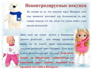 Не смотря на то, что покупки через Интернет пока
еще являются экзотикой для большинства из нас,

однако недалек тот час, когда эта угроза может стать
весьма актуальной.
Даже если вы имеют доступ к банковским

данным родителей,

или номеру кредитной

карты, вы не имеете право расплачиваться
деньгами родителей через Интернет. Если будет
нужно, родители сделают это сами! Если очень
нужно, то обязательно посоветуйтесь

со

взрослыми перед заказом, покупкой или
продажей чего-либо в Интернете.

 