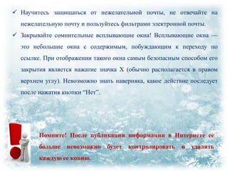  Научитесь защищаться от нежелательной почты, не отвечайте на
нежелательную почту и пользуйтесь фильтрами электронной почты.
 Закрывайте сомнительные всплывающие окна! Всплывающие окна —
это небольшие окна с содержимым, побуждающим к переходу по
ссылке. При отображении такого окна самым безопасным способом его
закрытия является нажатие значка X (обычно располагается в правом
верхнем углу). Невозможно знать наверняка, какое действие последует
после нажатия кнопки ―Нет‖.

Помните! После публикации информации в Интернете ее
больше

невозможно будет контролировать

каждую ее копию.

и удалять

 