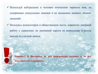  Используй нейтральное в половом отношении экранное имя, не
содержащее сексуальных намеков и не выдающее никаких личных
сведений.
 Пользуясь компьютером в общественном месте, корректно завершай
работу с сервисами: не запоминай пароли на компьютере и всегда
выходи из учетной записи.

Помните! В Интернете не вся информация надежна и не все
пользователи откровенны.

 