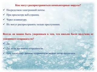 Как могут распространяться компьютерные вирусы?
 Посредством электронной почты.
 При просмотре веб-страниц.
 Через клавиатуру.
 Их могут распространять только преступники.
Всегда ли можно быть уверенным в том, что письмо было получено от
указанного отправителя?

 Да.
 Да, если вы знаете отправителя.
 Нет, поскольку данные отправителя можно легко подделать.

 