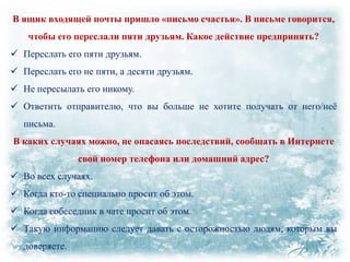В ящик входящей почты пришло «письмо счастья». В письме говорится,
чтобы его переслали пяти друзьям. Какое действие предпринять?
 Переслать его пяти друзьям.
 Переслать его не пяти, а десяти друзьям.
 Не пересылать его никому.
 Ответить отправителю, что вы больше не хотите получать от него/неѐ
письма.
В каких случаях можно, не опасаясь последствий, сообщать в Интернете

свой номер телефона или домашний адрес?
 Во всех случаях.
 Когда кто-то специально просит об этом.
 Когда собеседник в чате просит об этом.
 Такую информацию следует давать с осторожностью людям, которым вы
доверяете.

 