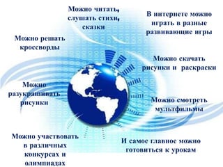 Можно читать,
слушать стихи,
сказки
Можно решать
кроссворды

В интернете можно
играть в разные
развивающие игры
Можно скачать
рисунки и раскраски

Можно
разукрашивать
рисунки

Можно участвовать
в различных
конкурсах и
олимпиадах

Можно смотреть
мультфильмы

И самое главное можно
готовиться к урокам

 