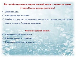 Вы случайно прочитали пароль, который ваш друг записал на листке
бумаги. Как вы должны поступить?
 Запомнить его.
 Постараться забыть пароль.
 Сообщить другу, что вы прочитали пароль, и посоветовать ему/ей сменить
пароль и никогда больше не записывать.
Что такое сетевой этикет?

 Правила поведения за столом.
 Правила дорожного движения.
 Правила поведения в Интернете.

 