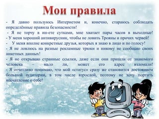 - Я давно пользуюсь Интернетом и, конечно, стараюсь соблюдать
определѐнные правила безопасности!
- Я не торчу в ин-ете сутками, мне хватает пары часов в выходные!
- У меня хороший антивирусник, чтобы не ловить Трояны и прочих червей!
- У меня вполне конкретные друзья, которых я знаю в лицо и по голосу!
- Я не ловлюсь на разные рекламные трюки и никому не сообщаю своих
анкетных данных!
- Я не открываю странные ссылки, даже если они пришли от знакомого
человека
–
мало
ли,
может
его
адрес
взломали!
- Я отчетливо понимаю, что мой «статус» сразу же становится достоянием
большой аудитории, в том числе взрослой, поэтому не хочу портить
впечатление о себе!

 