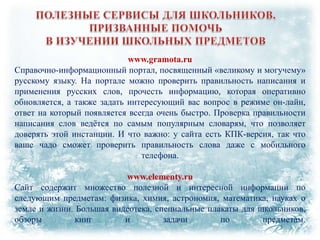 www.gramota.ru
Справочно-информационный портал, посвященный «великому и могучему»
русскому языку. На портале можно проверить правильность написания и
применения русских слов, прочесть информацию, которая оперативно
обновляется, а также задать интересующий вас вопрос в режиме он-лайн,
ответ на который появляется всегда очень быстро. Проверка правильности
написания слов ведѐтся по самым популярным словарям, что позволяет
доверять этой инстанции. И что важно: у сайта есть КПК-версия, так что
ваше чадо сможет проверить правильность слова даже с мобильного
телефона.
www.elementy.ru
Сайт содержит множество полезной и интересной информации по
следующим предметам: физика, химия, астрономия, математика, науках о
земле и жизни. Большая видеотека, специальные плакаты для школьников,
обзоры
книг
и
задачи
по
предметам.

 