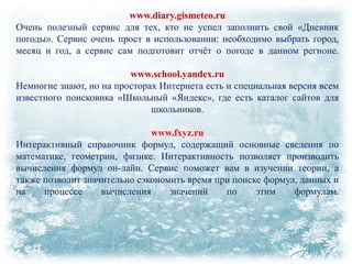 www.diary.gismeteo.ru
Очень полезный сервис для тех, кто не успел заполнить свой «Дневник
погоды». Сервис очень прост в использовании: необходимо выбрать город,
месяц и год, а сервис сам подготовит отчѐт о погоде в данном регионе.
www.school.yandex.ru
Немногие знают, но на просторах Интернета есть и специальная версия всем
известного поисковика «Школьный «Яндекс», где есть каталог сайтов для
школьников.
www.fxyz.ru
Интерактивный справочник формул, содержащий основные сведения по
математике, геометрии, физике. Интерактивность позволяет производить
вычисления формул он-лайн. Сервис поможет вам в изучении теории, а
также позволит значительно сэкономить время при поиске формул, данных и
на
процессе
вычисления
значений
по
этим
формулам.

 