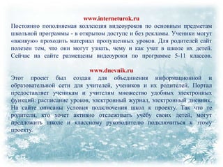 www.interneturok.ru
Постоянно пополняемая коллекция видеоуроков по основным предметам
школьной программы - в открытом доступе и без рекламы. Ученики могут
«вживую» проходить материал пропущенных уроков. Для родителей сайт
полезен тем, что они могут узнать, чему и как учат в школе их детей.
Сейчас на сайте размещены видеоуроки по программе 5-11 классов.
www.dnevnik.ru
Этот проект был создан для объединения информационной и
образовательной сети для учителей, учеников и их родителей. Портал
предоставляет ученикам и учителям множество удобных электронных
функций: расписание уроков, электронный журнал, электронный дневник.
На сайте описаны условия подключения школ к проекту. Так что те
родители, кто хочет активно отслеживать учѐбу своих детей, могут
предложить школе и классному руководителю подключиться к этому
проекту.

 