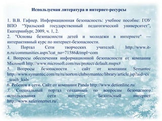 Используемая литература и интернет-ресурсы
1. В.В. Гафнер. Информационная безопасность: учебное пособие: ГОУ
ВПО ―Уральский государственный педагогический университет‖,
Екатеринбург, 2009, ч. 1, 2.
2. "Основы безопасности детей и молодежи в интернете" —
интерактивный курс по интернет-безопасности.
3.
Портал
Сети
творческих
учителей.
http://www.itn.ru/communities.aspx?cat_no=71586&tmpl=com
4. Вопросы обеспечения информационной безопасности от компании
Microsoft http://www.microsoft.com/rus/protect/default.mspx#
5. Вопросы безопасности - сайт от компании Semantec
http://www.symantec.com/ru/ru/norton/clubsymantec/library/article.jsp?aid=cs
_teach_kids
6. Ребенок в сети. Сайт от компании Panda http://www.detionline.ru/
7. Специальный портал созданный по вопросам безопасного
использования
сети
интернет.
Безопасный
интернет
http://www.saferinternet.ru/.

 
