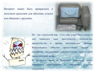 Интернет

может

быть прекрасным

и

полезным средством для обучения, отдыха
или общения с друзьями.

Но – как и реальный мир – Сеть тоже может быть опасна: в
ней

появились

своя

вредительство

и

Виртуальность

общения

преступность,

прочие

хулиганство,

малоприятные
предоставляет

явления.
людям

с

недобрыми намерениями дополнительные возможности
причинить вред детям.

В последнее время в Интернете появляется много
материалов
содержания.

агрессивного

и

социально

опасного

 