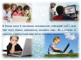 В России около 8 миллионов пользователей глобальной сети - дети.
Они могут играть, знакомиться, познавать мир... Но в отличие от
взрослых, в виртуальном мире они не чувствуют опасности.

 