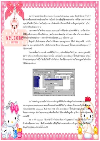 การใช้งานเทลเน็ตจะเป็ นการแสดงข้อความตัวอักษร (text mode) โดยปกติการเข้าไปใช้
บริ การเครื่ องคอมพิวเตอร์ ระยะไกล จาเป็ นต้องมีรายชื่อผูใช้และรหัสผ่าน แต่ก็มีบางหน่วยงานที่
้
อนุญาติให้เข้าใช้บริ การโดยไม่ตองระบุรหัสผ่านเพือ เป็ นการให้บริ การข้อมูลแก่ลูกค้าทัว ๆ ไป
้
่
่
2.บริ การด้านข้อมูลต่าง ๆ
2.1 การขนถ่ายไฟล์(file transfer protocol)หรื อที่เรี ยกสั้น ๆว่า เอฟทีพี (FTP) เป็ นบริ การ
ที่ใช้สาหรับการแลกเปลี่ยนไฟล์ระหว่างเครื่ องคอมพิวเตอร์ทาง อินเตอร์เน็ต เครื่ องคอมพิวเตอร์
ที่ให้บริ การไฟล์จะเรี ยกว่า เอฟทีพเี ซิร์ฟเวอร์ (FTP sever หรื อ FTP site)
ข้อมู ลที่ให้บริ การขนถ่ ายไฟล์จะมีลกษณะหลายรู ปแบบ ได้แก่ ข้อมูลสถิ ติ งานวิจย
ั
ั
บทความ เพลง ข่าวสารทัวไป หรื อโปรแกรมฟรี แวร์ (freeware) ที่สามารถดาวน์โหลดและใช้
่
โปรแกรมฟรี
ในบางครั้งเครื่ อ งคอมพิวเตอร์ที่ให้บริ การขนถ่ายไฟล์จะให้บริ การ เฉพาะบุคคลที่มี
่
้
บัญชีรายชื่ออยูในเครื่ องคอมพิวเตอร์เท่านั้น แต่กฒีเครื่ องคอมพิวเตอร์ที่ให้บริ การขนถ่ายไฟล์
่
จานวนมากอนุญาตให้ผใช้ ทัวไปได้เข้าไปใช้บริ การ ถึงแม้วาในบางครั้งจะไม่อนุญาต ให้ขนถ่าย
ู้ ่
ไฟล์ท้งหมดก็ตาม
ั

2.2 โกเฟอร์ (gopher)เป็ นโปรแกรมประยุกต์ที่ให้บริ การข้อมูลในลักษณะของการค้นหา
จาก เมนู(menu-based search) จากเครื่ องคอมพิวเตอร์ที่ให้บริ การข้อมูล โปรแกรมโกเฟอร์พฒนา
ั
โดยมหาวิทยาลัย Minnesota ในปี ค.ศ. 1991 เครื่ องคอมพิวเตอร์ที่ให้บริ การฐานข้อมูลจะเป็ น
่
ลักษณะของเมนูลาดับชั้น (hierarchy) เพือเชื่อมโยงไปยังแหล่งข้อมูลอื่น ๆ ที่กระจายกันอยูหลาย
่
แหล่งได้
2.3 อาร์ ซี (archie) เป็ นการเข้าใช้บ ริ การค้นหาข้อ มู ล จากเครื่ อ งแม่ ข่ายที่เป็ นอาร์ ซี
เซิร์ฟเวอร์ (archie sever ) ซึ่งเป็ นแหล่งที่ช่วยให้ผูใช้คนหาสถานที่ของข้อมูล จากนั้นก็จะไปค้น
้ ้
ข้อมูลโดยตรงจากสถานที่น้ นต่อไป
ั

 