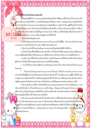 หลักกำรใช้ อนเทอร์ เน็ตอย่ ำงปลอดภัย
ิ
ในปั จจุบนมีผใช้บริ การ บนระบบเครื อข่ายอินเทอร์เน็ต ได้เพิ่มมากขึ้นเรื่ อยๆทัวโลก เพราะเป็ น
ั ู้
่
ช่องทางที่สามารถติดต่อสื่ อสาร แลกเปลี่ยนข้อมูลกันได้อย่างรวดเร็ ว รวมถึงธุรกิจและพาณิ ชย์ในด้าน
ต่างๆ ช่วยในเรื่ องการลดระยะเวลาและต้นทุนในการติดต่อสื่อสาร แต่อย่างไรก็ตามผูใช้โดยทัวไป ยังไม่
้
่
เห็นความสาคัญ ของการใช้งานอินเทอร์เน็ตที่ปลอดภัยเท่าที่ควร เนื่ องจากยังขาดความรู ้ในการใช้งาน
และวิธีป้องกัน หรื ออาจคิดว่าคงไม่มีปัญหาอะไรมาก ในการใช้งาน แต่เมื่อเกิดปั ญหาขึ้นกับตัวเองแล้ว ก็
ทาให้ตนเองเดือดร้อน เราสามารถป้ องกันปั ญหาเหล่านี้ได้ ดังนี้
1 ไม่ควรเปิ ดเผยข้อมูลส่วนตัว
2 ไม่ส่งหลักฐานส่ วนตัวของตนเองและคนในครอบครัวให้ผูอื่ น เช่น สาเนาบัตรประชาชน
้
เอกสารต่างๆ รวมถึงรหัสบัตรต่างๆ เช่น เอทีเอ็ม บัตรเครดิต ฯลฯ
3 ไม่ควรโอนเงินให้ใครอย่างเด็ดขาด นอกจากจะเป็ นญาติสนิทที่เชื่อใจได้จริ งๆ
4 ไม่ ออกไปพบเพื่อนที่รู้จกทางอินเทอร์เน็ต เว้นเสี ยแต่ว่าได้รับอนุ ญาตจากพ่อแม่ผูปกครอง
ั
้
และควรมีผใหญ่หรื อเพือนไปด้วยหลายๆ คน เพือป้ องกันการลักพาตัว หรื อการกระทามิดีมิร้ายต่างๆ
ู้
่
่
5 ระมัดระวังการซื้อสินค้าทางอินเทอร์เน็ต รวมถึงคาโฆษณาชวนเชื่ออื่นๆ เด็กต้องปรึ กษาพ่อแม่
ผูปกครอง โดยต้องใช้วจารณญาณ พิจารณาความน่าเชื่อถือของผูขาย
้
ิ
้
6 สอนให้เด็ กบอกพ่อ แม่ ผูป กครองหรื อ คุ ณครู ถ้า ถู ก กลั่นแกล้ง ทางอิ นเทอร์ เ น็ ต (Internet
้
Bullying)
7 ไม่ เ ผลอบั น ทึ ก ยู ส เซอร์ เ นมและพาสเวิ ร์ ด ขณะใช้ เ ครื่ องคอมพิ ว เตอร์ ส าธารณะ
อย่า บันทึก!ชื่อผูใช้และพาสเวิร์ดของคุณบนเครื่ องคอมพิวเตอร์น้ ี” อย่างเด็ดขาด เพราะผูที่มาใช้เครื่ องต่อ
้
้
จากคุณ สามารถล็อคอินเข้าไป จากชื่อของคุณที่ถูกบันทึกไว้ แล้วสวมรอยเป็ นคุณ หรื อแม้แต่โอนเงินใน
บัญชีของคุณจ่ายค่าสินค้าและบริ การต่างๆ ที่เขาต้องการ ผลก็คือคุณอาจหมดตัวและล้มละลายได้
8 ไม่ควรบันทึกภาพวิดีโอ หรื อเสี ยงที่ไมเหมาะสมบนคอมพิวเตอร์ หรื อบนมือถือเพราะ ภาพ
เสี ยง หรื อวีดีโอนั้นๆ รั่วไหลได้ เช่นจากการแคร็ ก ข้อมู ล หรื อถูกดาวน์โหลดผ่านโปรแกรม เพียร์ ทู
่
เพียร์ (P2P) และถึงแม้วาคุณจะลบไฟล์น้ นออกไปจากเครื่ องแล้ว ส่ วนใดส่ วนหนึ่ งของไฟล์ยงตกค้างอยู่
ั
ั
้
แล้วอาจถูกกูกลับขึ้นมาได้ โดยช่างคอม ช่างมือถือ
9 จัดการกับ Junk Mail จังค์ เมล์ หรื อ อีเมล์ขยะปกติ การใช้อีเมล์จะมีกล่องจดหมายส่วนตัว หรื อ
Inbox กับ กล่องจดหมายขยะ Junk mail box หรื อ Bulk Mail เพือแยกแยะประเภทของอีเมล์ เราจึงต้องทา
่
ความเข้าใจ และเรี ยนรู ้ที่จะคัดกรองจดหมายอิเล็กทรอนิกส์ดวยตัวเอง เพือกันไม่ให้มาปะปนกับจดหมาย
้
่
ดีๆ ซึ่ งเราอาจเผลอไปเปิ ดอ่ าน แล้วถู กสปายแวร์ แอดแวร์ เกาะติดอยู่บนเครื่ อ ง หรื อ แม้แต่ถู กไวรัส
คอมพิวเตอร์เล่นงาน

 