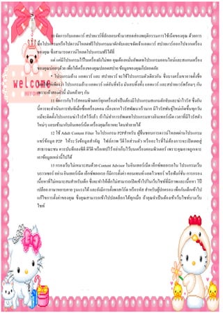 10 จัดการกับแอดแวร์ สปายแวร์ที่ลกลอบเข้ามาสอดส่ องพฤติกรรมการใช้เน็ตของคุณ ด้วยการ
ั
ซื้อโปรแกรมหรื อไปดาวน์โหลดฟรี โปรแกรมมาดักจับและขจัดเจ้าแอดแวร์ สปายแวร์ออกไปจากเครื่ อง
ของคุณ ซึ่งสามารถดาวน์โหลดโปรแกรมฟรี ได้ที่
แต่ แค่มีโปรแกรมไว้ในเครื่ องยังไม่พอ คุณต้องหมันอัพเดทโปรแกรมออนไลน์และสแกนเครื่ อง
่
ของคุณบ่อยๆด้วย เพือให้เครื่ องของคุณปลอดสปาย ข้อมูลของคุณก็ปลอดภัย
่
* โปรแกรมล้าง แอดแวร์ และ สปายแวร์ จะใช้โปรแกรมตัวเดียวกัน ซึ่ งบางครั้งเขาอาจตั้งชื่อ
โดยใช้แค่เพียงว่า โปรแกรมล้าง แอดแวร์ แต่อนที่จริ ง มันลบทิ้งทั้ง แอดแวร์ และสปายแวร์พร้อมๆ กัน
ั
เพราะเจ้าสองตัวนี้ มันคล้ายๆ กัน
11 จัดการกับไวรัสคอมพิวเตอร์ทุกเครื่ องจาเป็ นต้องมีโปรแกรมสแกนดักจับและฆ่าไวรัส ซึ่ งอัน
นี้ควรจะดาเนินการทันทีเมื่อซื้อเครื่ องคอม เนื่ องจากไวรัสพัฒนาเร็ วมาก มีไวรัสพันธุ์ใหม่เกิดขึ้นทุกวัน
แม้จะติดตั้งโปรแกรมฆ่าไวรัสไว้แล้ว ถ้าไม่ทาการอัพเดทโปรแกรมทางอินเทอร์เน็ต เวลาที่มีไวรัสตัว
ใหม่ๆ แอบเข้ามากับอินเทอร์เน็ต เครื่ องคุณก็อาจจะโดนทาลายได้
12 ใช้ Adult Content Filter ในโปรแกรม P2Pสาหรับ ผูชื่นชอบการดาวน์โหลดผ่านโปรแกรม
้
แชร์ ข ้อมู ล P2P ให้ระวังข้อ มู ลสาคัญ ไฟล์ภาพ วีดี โอส่ ว นตัว หรื อ อะไรที่ไ ม่ ตอ งการจะเปิ ดเผยสู่
้
สาธารณะชน ควรบันทึกลงซีดี ดีวดี หรื อเทปไว้ อย่าเก็บไว้บนเครื่ องคอมพิวเตอร์ เพราะคุณอาจถูกเจาะ
ี
เอาข้อมูลเหล่านี้ไปได้
13 กรองเว็บไม่เหมาะสมด้วย Content Advisor ในอินเทอร์เน็ต เอ็กซ์พลอเรอใน โปรแกรมเว็บ
บราวเซอร์ อย่าง อินเทอร์เน็ต เอ็กซ์พลอเรอ ก็มีการตั้งค่า คอนเทนท์ แอดไวเซอร์ หรื อฟั งก์ชน การกรอง
ั่
เนื้อหาที่ไม่เหมาะสมสาหรับเด็ก ซึ่งจะทาให้เด็กไม่สามารถเปิ ดเข้าไปในเว็บไซท์ที่มีภาพและเนื้ อหา โป๊
เปลือย ภาษาหยาบคาย รุ นแรงได้ และยังมีการตั้งพาสเวิร์ด หรื อรหัส สาหรับผูปกครอง เพื่อกันเด็กเข้าไป
้
แก้ไขการตั้งค่าของคุณ ซึ่ งคุณสามารถเข้าไปปลดล็อกได้ทุกเมื่อ ถ้าคุณจาเป็ นต้องเข้าเว็บไซท์บางเว็บ
ไซท์

 