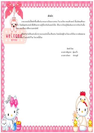 คำนำ
รายงานฉบับนี้จดทาขึ้นเพือประกอบการเรี ยนการสอน ในรายวิชา คอมพิวเตอร์ ชั้นมัธยมศึกษา
ั
่
ปี ที่ 4 โดยมีจุดประสงค์ เพือศึกษาความรู ้เกี่ยวกับอินเตอร์เน็ต เป็ นการเรี ยนรู ้เพิ่มเติมจากการเรี ยนในชั้น
่
เรี ยน และเป็ นการฝึ กความสามัคคี
ผูจดทาหวังเป็ นอย่างยิงว่ารายงานฉบับนี้ จะเป็ นประโยชน์ต่อผูอ่านไม่มากก็น้อย หากผิดพลาด
้ั
้
่
ประการใด ก็ ขออภัยไว้ ณ โอกาสนี้ดวย
้

จัดทาโดย
่
นางสาวธัญรดา พุมแก้ว
นางสาวกัลยา อ่อนจุติ

 