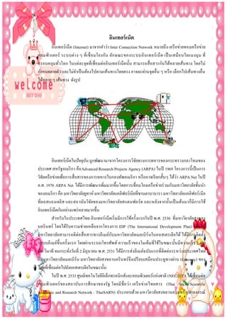 อินเทอร์ เน็ต
อินเทอร์เน็ต (Internet) มาจากคาว่า Inter Connection Network หมายถึง เครื อข่ายของเครื อข่าย
คอมพิว เตอร์ ระบบต่ า ง ๆ ที่เ ชื่ อ มโยงกัน ลัก ษณะของระบบอิ นเทอร์ เ น็ ต เป็ นเสมื อ นใยแมงมุ ม ที่
ครอบคลุมทัวโลก ในแต่ละจุดที่เชื่อ มต่ออิ นเทอร์ เน็ตนั้น สามารถสื่ อสารกันได้หลายเส้นทาง โดยไม่
่
กาหนดตายตัว และไม่จาเป็ นต้องไปตามเส้นทางโดยตรง อาจจะผ่านจุดอื่น ๆ หรื อ เลือกไปเส้นทางอื่น
ได้หลาย ๆ เส้นทาง ดังรู ป

อินเทอร์เน็ตในปั จจุบน ถูกพัฒนามาจากโครงการวิจยทางการทหารของกระทรวงกลาโหมของ
ั
ั
ประเทศ สหรัฐอเมริ กา คือ Advanced Research Projects Agency (ARPA) ในปี 1969 โครงการนี้ เป็ นการ
วิจยเครื อข่ายเพื่อการสื่ อสารของการทหารในกองทัพอเมริ กา หรื ออาจเรี ยกสั้นๆ ได้ว่า ARPA Net ในปี
ั
ค.ศ. 1970 ARPA Net ได้มีการพัฒนาเพิ่มมากขึ้นโดยการเชื่อมโยงเครื อข่ายร่ วมกับมหาวิทยาลัยชั้นนา
ของอเมริ กา คือ มหาวิทยาลัยยูทาห์ มหาวิทยาลัยแคลิฟอร์เนียที่ซานตาบาบารา มหาวิทยาลัยแคลิฟอร์ เนี ย
ที่ล อสแองเจลิ ส และสถาบันวิจยของมหาวิทยาลัยสแตนฟอร์ ด และหลังจากนั้นเป็ นต้นมาก็มี การใช้
ั
อินเทอร์เน็ตกันอย่างแพร่ หลายมากขึ้น
สาหรับในประเทศไทย อินเทอร์ เน็ตเริ่ มมีการใช้ครั้งแรกในปี พ.ศ. 2530 ที่มหาวิยาลัยสงขลา
นคริ นทร์ โดยได้รับความช่วยเหลือ จากโครงการ IDP (The International Development Plan) เพื่อให้
ั
มหาวิทยาลัยสามารถติต่อ สื่ อ สารทางอีเมล์กบมหาวิทยาลัยเมลเบิร์นในออสเตรเลี ยได้ ได้มีการติดตั้ง
ระบบอี เมล์ข้ ึนครั้งแรก โดยผ่านระบบโทรศัพท์ ความเร็ วของโมเด็มที่ใช้ในขณะนั้นมีความเร็ ว 2,400
บิต/วินาที จนกระทังวันที่ 2 มิถุนายน พ.ศ. 2531 ได้มีการส่ งอีเมล์ฉบับแรกที่ติดต่อระหว่างประเทศไทย
่
กับมหาวิทยาลัยเมลเบิร์น มหาวิทยาลัยสงขลานคริ นทร์จึงเปรี ยบเสมือนประตูทางผ่าน (Gateway) ของ
ไทยที่เชื่อมต่อไปยังออสเตรเลียในขณะนั้น
ในปี พ.ศ. 2533 ศูนย์เทคโนโลยีอิเล็กทรอนิกส์และคอมพิวเตอร์แห่งชาติ (NECTEC) ได้เชื่อมต่อ
คอมพิวเตอร์ ของสถาบัน การศึ ก ษาของรั ฐ โดยมี ชื่อ ว่า เครื อ ข่า ยไทยสาร (Thai Social/Scientific
Academic and Research Network : ThaiSARN) ประกอบด้วย มหาวิยาลัยสงขลานคริ นทร์ จุฬาลงกรณ์

 