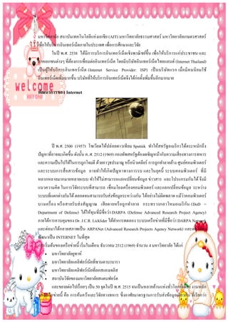 มหาวิทยาลัย สถาบันเทคโนโลยีแห่ งเอเชีย (AIT) มหาวิทยาลัยธรรมศาสตร์ มหาวิทยาลัยเกษตรศาสตร์
เพือให้บริ การอินเทอร์เน็ตภายในประเทศ เพือการศึกษาและวิจย
่
่
ั
ในปี พ.ศ. 2538 ได้มีการบริ การอินเทอร์เน็ ตเชิงพาณิ ชย์ข้ ึน เพื่อให้บริ การแก่ ประชาชน และ
ภาคเอกชนต่างๆ ที่ตองการเชื่อมต่ออินเทอร์เน็ต โดยมีบริ ษทอินเทอร์เน็ตไทยแลนด์ (Internet Thailand)
้
ั
เป็ นผูให้บ ริ การอิ นเทอร์ เน็ ต (Internet Service Provider: ISP) เป็ นบริ ษ ัท แรก เมื่ อ มี ค นนิ ย มใช้
้
อินเทอร์เน็ตเพิมมากขึ้น บริ ษทที่ให้บริ การอินเทอร์เน็ตจึงได้ก่อตั้งเพิมขึ้นอีกมากมาย
ั
่
่

พัฒนำกำรของ Internet

ปี พ.ศ. 2500 (1957) โซเวียดได้ปล่ อยดาวเทียม Sputnik ทาให้สหรัฐอเมริ กาได้ตระหนักถึ ง
ปั ญหาที่อาจจะเกิดขึ้น ดังนั้น ค..ศ. 2512 (1969) กองทัพสหรัฐต้องเผชิญหน้ากับความเสี่ ยงทางการทหาร
และความเป็ นไปได้ในการถูกโจมตี ด้วยอาวุธปรมาณู หรื อนิวเคลียร์ การถูกทาลายล้าง ศูนย์คอมพิวเตอร์
และระบบการสื่ อสารข้อมู ล อาจทาให้เกิ ดปั ญหาทางการรบ และในยุคนี้ ระบบคอมพิว เตอร์ ที่ มี
หลากหลายมากมายหลายแบบ ทาให้ไม่ สามารถแลกเปลี่ยนข้อมูล ข่าวสาร และโปรแกรมกันได้ จึงมี
แนวความคิด ในการวิจยระบบที่สามารถ เชื่อมโยงเครื่ องคอมพิวเตอร์ และแลกเปลี่ ยนข้อมูล ระหว่าง
ั
ระบบที่แตกต่างกันได้ ตลอดจนสามารถรับส่งข้อมูลระหว่างกัน ได้อย่างไม่ผิดพลาด แม้ว่าคอมพิวเตอร์
บางเครื่ อ ง หรื อ สายรั บส่ ง สัญ ญาณ เสี ย ดายหรื อ ถู กท าลาย กระทรวงกลาโหมอเมริ กัน (DoD =
Department of Defense) ได้ให้ทุนที่มีชื่อว่า DARPA (Defense Advanced Research Project Agency)
ภายใต้การควบคุมของ Dr. J.C.R. Licklider ได้ทาการทดลอง ระบบเครื อข่ายที่มีชื่อว่า DARPA Network
และต่อมาได้กลายสภาพเป็ น ARPANet (Advanced Research Projects Agency Network) และต่อได้มา
พัฒนาเป็ น INTERNET ในที่สุด
การเริ่ มต้นของเครื อข่ายนี้ เริ่ มในเดือน ธันวาคม 2512 (1969) จานวน 4 มหาวิทยาลัย ได้แก่
 มหาวิทยาลัยยูทาห์
 มหาวิทยาลัยแคลิฟอร์เนี ยที่ซานตาบาบารา
 มหาวิทยาลัยแคลิฟอร์เนี ยที่ลอสแองเจลิส
 สถาบันวิจยของมหาวิทยาลัยสแตนฟอร์ด
ั
และขยายต่อไปเรื่ อยๆ เป็ น 50 จุดในปี พ.ศ. 2515 จนเป็ นหลายล้านแห่ งทัวโลกทีเดียว งานหลัก
่
ของเครื อข่ายนี้ คือ การค้นคว้าและวิจยทางทหาร ซึ่ งอาศัยมาตรฐานการรับส่ งข้อมูลเดียวกัน ที่เรี ยกว่า
ั

 