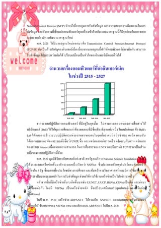 Network Control Protocol (NCP) ทาหน้าที่ควบคุมการรับส่ งข้อมูล การตรวจสอบความผิดพลาดในการ
ส่งข้อมูล และตัวกลางที่เชื่อมต่อคอมพิวเตอร์ทุกเครื่ องเข้าด้วยกัน และมาตรฐานนี้ก็มีจุดอ่อนในการขยาย
ระบบ จนต้องมีการพัฒนามาตรฐานใหม่
พ.ศ. 2525 ได้มีมาตรฐานใหม่อ อกมา คือ Transmission Control Protocol/Internet Protocol
(TCP/IP) อันเป็ นก้าวสาคัญของอินเทอร์เน็ต เนื่องจากมาตรฐานนี้ทาให้คอมพิวเตอร์ต่างชนิดกัน สามารถ
่
รับส่งข้อมูลไปมาระหว่างกันได้ เปรี ยบเสมือนเป็ นหัวใจของอินเทอร์เน็ตเลยก็วาได้

จากระบบปฏิ บ ัติ ก ารคอมพิว เตอร์ ที่ มี อ ยู่ใ นยุค นั้น ไม่ ส ามารถตอบสนองการสื่ อ สารได้
บริ ษทเบลล์ (Bell) ได้ให้ทุนการศึกษาแก่ ห้องทดลองที่มีชื่อเสี ยงที่สุดแห่ งหนึ่ ง ในสมัยต่อมา คือ Bell's
ั
Lab ให้ทดลองสร้าง ระบบปฏิบติการแห่ งอนาคต (ของคนในยุคนั้น) เดนนิ ส ริ สซี และ เคเน็ต ทอมสัน
ั
ได้ออกแบบ และพัฒนาระบบที่มีชื่อว่า UNIX ขึ้น และแพร่ หลายอย่างรวดเร็ ว พร้อมๆ กับการแพร่ หลาย
ของระบบ Internet เนื่ องจากความสามารถ ในการสื่ อสารของ UNIX และมีการนา TCP/IP มาเป็ นส่ วน
หนึ่งของระบบปฏิบติการนี้ดวย
ั
้
พ.ศ. 2529 มูลนิ ธิวิทยาลัยศาสตร์แห่ งชาติ สหรัฐอเมริ กา (National Science Foundation - NSF)
ได้วางระบบเครื อ ข่ายขึ้นมาอี กระบบหนึ่ ง เรี ยกว่า NSFNet ซึ่ งประกอบด้วยซุ ปเปอร์ คอมพิวเตอร์ 5
เครื่ องใน 5 รัฐ เชื่อมต่อเพือประโยชน์ทางการศึกษา และค้นคว้าทางวิทยาศาสตร์ และมีการใช้มาตรฐาน
่
TCP/IP เป็ นมาตรฐานหลักในการรับส่งข้อมูล ส่งผลให้การใช้งานเครื อข่ายเป็ นไปอย่างรวดเร็ว
หลังจากนั้นก็มีเครื อข่ายอื่นๆ เกิดขึ้นมาเช่น UUNET, UUCP, BitNet, CSNet เป็ นต้น และต่อมา
ได้เ ชื่ อ มต่อ กัน โดยมี NSFNet เป็ นเครื อ ข่ายหลัก ซึ่ ง เปรี ยบเสมื อ นกระดู กสันหลังของเครื อ ข่า ย
(Backbone)
ในปี พ.ศ. 2530 เครื อ ข่าย ARPANET ได้รวมกับ NSFNET และลดบทบาทตัวเองลงมา
เปลี่ยนไปใช้บทบาทของ NSFNet แทน และเลิกระบบ ARPANET ในปี พ.ศ. 2534

 