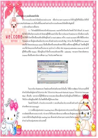 บริกำรต่ ำง ๆ บนอินเตอร์ เน็ต
บริ ก ารบนอิ น เทอร์ เ น็ ตมี ห ลายประเภท เพื่อ อ านวยความสะดวกให้กับผูใ ช้ไ ด้เลื อ กใช้ใ ห้
้
เหมาะสมกับลักษณะงาน ซึ่งในที่น้ ีจะยกตัวอย่างบริ การบนอินเทอร์เน็ตที่สาคัญดังนี้
1.บริ การด้านการสื่อสาร
1.1 ไปรษณี ยอิเล็กทรอนิ กส์( electronic mail)หรื อเรี ยกกันโดยทัวไปว่าอีเมล์ (E-mail)
์
่
่
ถือได้วาเป็ นกิจกรรมประจาวันของผูใช้อินเตอร์เน็ต ซึ่ งการส่ งและรับจดหมาย หรื อข้อความถึง
้
่
กันได้ทวโลกนี้จาเป็ นจะต้องมีที่อยูอีเมล์ (e-mail address หรื อ e-mail account) เพื่อใช้เป็ นกล่อง
ั่
่
รับจดหมาย ที่อยูของอีเมล์จะประกอบ ด้วยส่วนประกอบสาคัญ 2 ส่ วน คือ ชื่อผูใช้ (User name)
้
และชื่อโดเมน(Domain name) ซึ่งเป็ นชื่อเครื่ องคอมพิวเตอร์ที่มีรายชื่อของผูใช้อีเมล์ โดยชื่อผูใช้
้
้
และชื่อโดเมนจะคันด้วยเครื่ องหมาย @(อ่านว่า แอ็ท) เช่น Sriprai@sukhothai.siamu.ac.th จะมี
่
ผูใช้อีเมล์ชื่อ Sriprai ที่มีอยู่อีเมล์ ที่เครื่ องคอมพิวเตอร์ ชื่อ sukhothai ของมหาวิทยาลัยสยาม
้
(siamu) ซึ่งเป็ นสถาบันการศึกษา (ac) ในประเทศไทย (th)

ในการรับ-ส่งจดหมาย โดยผ่านเครื อข่ายอินเทอร์เน็ตนั้น ได้มีการพัฒนาโปรแกรมที่ใช้
่
สาหรับอีเมล์อยูหลายโปรแกรม เช่น โปรแกรม Microsoft Outlook Express โปรแกรม Netscape
่
Mail เป็ นต้น นอกจากนี้ ผูใช้ยงสามารถลงทะเบียนเพื่อขอรับที่อยูอีเมล์ไ ด้ฟรี จาก เว็บไซต์ที่
้ ั
่
ให้บริ การที่อยูอีเมล์ฟรี เว็บไซต์ที่เป็ นที่รู้จกและนิยม
ั
โดยทัวไปแล้ว ส่ วนประกอบหลัก ๆ ของอีเมล์จะประกอบด้วยส่ วนหัว (header) และ
่
ส่วนข้อความ (message)
1.2 รายชื่อกลุ่มสนทนา (mailing lists) เป็ นกลุ่มสนทนาประเภทหนึ่งบนอินเทอร์เน็ตที่มี
ั
่
การติดต่อสื่ อสารและการส่ ง ข่าวสารให้กบสมาชิกตามรายชื่อและที่อยูของสมาชิกที่มีอยู่ ใน
รายการซึ่งในปั จจุบนมีกลุ่ม mailing lists ที่แตกต่างกันตามความสนใจจานวนมาก การเข้าไปมี
ั
ส่วนร่ วมในกลุ่มสนทนาประเภทนี้

 