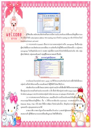 ผูใช้จะต้อง สมัครสมาชิกก่อนด้วยการแจ้งความประสงค์และส่ งชื่อและที่อยูเ่ พื่อการลง
้
ทะ เบียบไปยัง subscription address ของ mailing lists ตัวอย่าง mailing list เช่น ทัวร์ออนไลน์
(tourbus@listserv.aol.com)
1.3 กระดานข่าว (usenet) เป็ นการรวบรวมของกลุ่มข่าวหรื อ newsgroup ซึ่ งเป็ นกลุ่ม
ผูสนใจที่ตองการจะติดต่อและแลกเปลี่ยน ความคิดเห็นกับผูใช้อินเทอร์เน็ตคนอื่น ๆ กลุ่มของ
้
้
้
newsgroup ในปั จจุบนมีมากกว่า 10,000 กลุ่มที่มีความสนใจในหัวข้อที่แตกต่างกัน เช่น กลุ่ม
ั
ผูสนใจศิลปะ กลุ่มคอมพิวเตอร์ กลุ่มผูชื่นชอบภาพยนต์ เป็ นต้น
้
้

การส่ งและรับแหล่งข่าวจาก usenet จะใช้โปรแกรมสาหรับอ่านข่าวเพื่อไปดึงชื่อของ
กลุ่มข่าวหรื อหัวข้อจากเครื่ อง คอมพิวเตอร์ ที่ผใช้เข้าไปขอใช้บริ การ
ู้
เช่นเดียวกับระบบชื่อโดเมน (DNS) กลุ่มข่าวจะมีการตั้งชื่อเพือใช้เป็ นแบบมาตรฐาน ซึ่ ง
่
ชื่อกลุ่มจะประกอบด้วยส่ วนประกอบหลัก ๆ คือ ชื่อหัวข้อกลุ่มข่าวหลัก (major topic) ชื่อกลุ่ม
ข่าวย่อย (subtopic) และประเภทของกลุ่มข่าวย่อย (division of subtopic) ตัวอย่างเช่น
1.4 การสนทนาออนไลน์( On-line chat)เป็ นบริ การหนึ่ งบนอินเทอร์เน็ตที่ช่วยให้ผูใช้
้
สามารถคุ ยโต้ตอบกับผูใช้คน อื่ น ๆ ได้ในเวลาเดี ยวกัน (real-time) การสนทนาหรื อ chat
้
(Internet Relay Chat หรื อ IRC)ได้มีการพัฒนาไปอย่างต่อเนื่ อง ปั จจุบนการสนทนาระหว่าง
ั
บุคคลหรื อ กลุ่มบุคคลสามารถใช้
ภาพกราฟิ ก ภาพการ์ ตูนหรื อภาพเคลื่อนไหวต่าง ๆ แทนตัวผูสนทนาได้ นอกจากการ
้
สนทนาแล้ว ผูใช้ยงสามารถแลกเปลี่ยนข้อมูลและไฟล์ได้อีกด้วย
้ ั

 