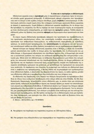 Τι είναι και τι προσφέρει ο εθελοντισμός
Εθελοντική εργασία είναι η προσφορά μίας ή περισσότερων υπηρεσιών προς το κοινωνικό σύνολο χωρίς χρηματική ανταμοιβή. Ο εθελοντισμός αφορά υπηρεσίες που προσφέρονται από το άτομο ή από ομάδες ατόμων ελεύθερα, χωρίς επιβολή ή καταναγκασμό. Ο εθελοντισμός καλύπτει συχνά τομείς όπου δεν υπάρχουν αντίστοιχες οργανικές θέσεις εργασίας
σε φορείς ή οργανισμούς. Συχνά βέβαια η εθελοντική εργασία προβλέπει ότι το άτομο που
θα προσφέρει τις υπηρεσίες του θα τις παρέχει σε έναν συγκεκριμένο τομέα, σε συνεργασία
με έναν εξειδικευμένο επαγγελματία, με σαφή όρια και ορισμένο ωράριο. Πολλές φορές οι
εθελοντές μέσω της δράσης τους γίνονται αφορμή για δημιουργία νέων προοπτικών σε έναν
χώρο.
Οι κύριοι τομείς εθελοντικής προσφοράς αφορούν την προστασία του περιβάλλοντος ή
την προστασία απειλούμενων ειδών, την υποστήριξη ευπαθών κοινωνικών ομάδων, την
προστασία των ανθρωπίνων δικαιωμάτων, τις ανθρωπιστικές παρεμβάσεις σε περιόδους
κρίσεων, τα αναπτυξιακά προγράμματα, την καταπολέμηση της φτώχειας και του κοινωνικού αποκλεισμού καθώς και άλλες δράσεις κοινωφελούς και μη κερδοσκοπικού χαρακτήρα.
Βασικά κίνητρα για παροχή εθελοντικής εργασίας είναι η θέληση, η ηθική και συναισθηματική ικανοποίηση που νιώθει το άτομο μέσω της προσφοράς του, η επικοινωνία του με
άλλα άτομα, η δημιουργική αξιοποίηση του ελεύθερου χρόνου του, η συμμετοχή στα κοινά
και η ουσιαστική εμπλοκή του ατόμου σε συλλογικά προβλήματα που αντιμετωπίζει η κοινωνία μας. Μέσα από τον εθελοντισμό, οι άνθρωποι διαμορφώνουν μια στάση που αντιμάχεται τον κοινωνικό αποκλεισμό και την περιθωριοποίηση. Επίσης τα άτομα μαθαίνουν να
σχετίζονται και να παράγουν κοινωνικό έργο, συμμετέχοντας ενεργά στη διαδικασία της ενεργούς ανταλλαγής εμπειριών και γνώσεων, με αποτέλεσμα την προσωπική και κοινωνική
τους ανάπτυξη. Οι παράγοντες που ευνοούν τη συμμετοχή των πολιτών σε εθελοντικό έργο
είναι η σαφήνεια του προγράμματος, η θετική στάση και συμπεριφορά των εμπλεκομένων
στην εθελοντική δράση, η αξιοπιστία και φερεγγυότητα του έργου, οι καλές σχέσεις μεταξύ
των εθελοντών αλλά και η αμοιβαιότητα στις επιδιώξεις και τους στόχους τους.
Οι εθελοντές της Οργάνωσης των Γιατρών του Κόσμου δεσμεύονται να προσφέρουν βοήθεια σε όλους τους ευάλωτους πληθυσμούς στον κόσμο αλλά και στην Ελλάδα. Ως Μη Κερδοσκοπικός Οργανισμός, στηριζόμαστε στους εθελοντές μας, οι οποίοι όταν μια επείγουσα
κρίση ξεσπά, καλούνται να αναλάβουν άμεση και έγκαιρη δράση με σκοπό την αποτελεσματική ιατρική και ανθρωπιστική βοήθεια. Η εθελοντική δράση των Γιατρών του Κόσμου αφορά
προγράμματα στο εσωτερικό της χώρας αλλά και προγράμματα εξωτερικού. Για τις αποστολές μας χρειαζόμαστε εθελοντές, των οποίων η συμβολή είναι πολύτιμη για την επιτυχή διεξαγωγή ενός προγράμματος. Δεν θα πρέπει να ξεχνάμε ότι ο εθελοντισμός είναι μια πρόκληση, ένας προορισμός, μια εμπειρία που όλοι οι άνθρωποι είναι καλό να βιώσουν έστω και
για μία φορά στη ζωή τους.
Ε. Θάνου , 18/12/2011, εφ. «ΤΟ ΒΗΜΑ»
Ερωτήσεις
Α. Να γράψετε την περίληψη του παραπάνω κειμένου σε 100 περίπου λέξεις.
25 μονάδες
Β.1 Να γράψετε τους πλαγιότιτλους των παραγράφων του παραπάνω κειμένου.
5 μονάδες
1

 