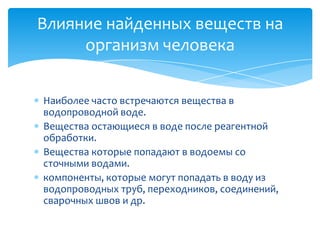Влияние найденных веществ на
организм человека
Наиболее часто встречаются вещества в
водопроводной воде.
Вещества остающиеся в воде после реагентной
обработки.
Вещества которые попадают в водоемы со
сточными водами.
компоненты, которые могут попадать в воду из
водопроводных труб, переходников, соединений,
сварочных швов и др.

 