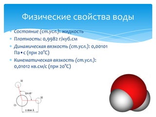 Физические свойства воды
Состояние (ст.усл.): жидкость
Плотность: 0,9982 г/куб.см
Динамическая вязкость (ст.усл.): 0,00101
Па•с (при 20°C)
Кинематическая вязкость (ст.усл.):
0,01012 кв.см/с (при 20°C)

 