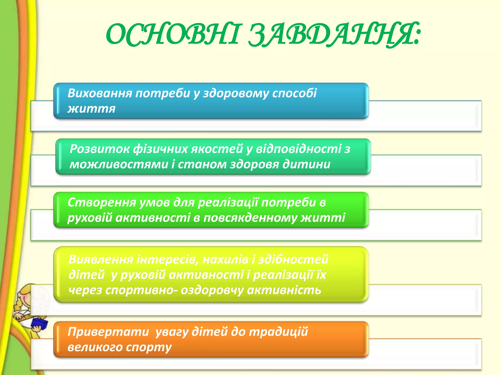 ОСНОВНІ ЗАВДАННЯ:
Виховання потреби у здоровому способі
життя

Розвиток фізичних якостей у відповідності з
можливостями і станом здоровя дитини
Створення умов для реалізації потреби в
руховій активності в повсякденному житті
Виявлення інтересів, нахилів і здібностей
дітей у руховій активності і реалізації їх
через спортивно- оздоровчу активність
Привертати увагу дітей до традицій
великого спорту

 