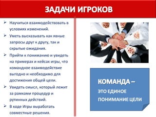  Научиться взаимодействовать в
условиях изменений.
 Уметь высказывать как явные
запросы друг к другу, так и
скрытые ожидания.
 Прийти к пониманию и увидеть
на примерах и кейсах игры, что
командное взаимодействие
выгодно и необходимо для
достижения общей цели.
 Увидеть смысл, который лежит
за рамками процедур и
рутинных действий.
 В ходе Игры выработать
совместные решения.

 