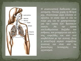 Η αναπνευστική διαδικασία είναι
αυτόματη. Γίνεται χωρίς τη θέλησή
μας. Αναπνέουμε αέρα πλούσιο σε
οξυγόνο, το οποίο πάει σε όλο το
σώμα μας και το χρησιμοποιούμε
για την καύση των θρεπτικών
ουσιών.
Με
την
καύση
απελευθερώνεται διοξείδιο του
άνθρακα, που μεταφέρεται και πάλι
στις κυψελίδες και από εκεί
αποβάλλεται με την εκπνοή. Αυτή
η ανταλλαγή αερίων ονομάζεται
αναπνοή και είναι από τις
βασικότερες
λειτουργίες
του
οργανισμού.

 