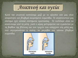 Αναπνοή και υγεία
Κατά την αναπνοή εισπνέουμε μαζί με το οξυγόνο που μας είναι
απαραίτητο και βλαβερά αιωρούμενα σωματίδια. Το αναπνευστικό μας
σύστημα έχει κάποια συστήματα προστασίας. Το καλύτερο είναι να
αναπνέουμε από τη μύτη, γιατί ο αέρας φιλτράρεται και υγραίνεται με
τη βοήθεια της βλέννας και των τριχών που υπάρχουν στη μύτη μας,
ενώ συγκρατούνται η σκόνη, τα μικρόβια και κάποια βλαβερά
σωματίδια.

 