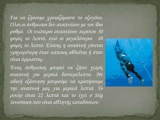 Για να ζήσουμε χρειαζόμαστε το οξυγόνο.
Όλοι οι άνθρωποι δεν αναπνέουν με τον ίδιο
ρυθμό. Οι νεώτεροι αναπνέουν περίπου 30
φορές το λεπτό, ενώ οι μεγαλύτεροι 10
φορές το λεπτό. Επίσης η αναπνοή γίνεται
γρηγορότερη όταν κάποιος αθλείται ή όταν
είναι άρρωστος.
Ένας άνθρωπος μπορεί να ζήσει χωρίς
αναπνοή για μερικά δευτερόλεπτα. Με
ειδική εξάσκηση μπορούμε να κρατήσουμε
την αναπνοή μας για μερικά λεπτά. Το
ρεκόρ είναι 22 λεπτά και το έχει ο Stig
Severinsen που είναι αθλητής καταδύσεων.

 