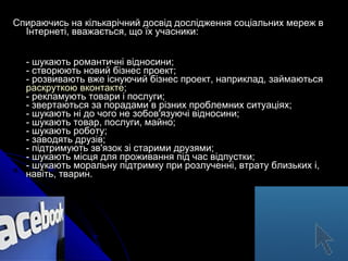 Спираючись на кількарічний досвід дослідження соціальних мереж в
Інтернеті, вважається, що їх учасники:
- шукають романтичні відносини;
- створюють новий бізнес проект;
- розвивають вже існуючий бізнес проект, наприклад, займаються
раскруткою вконтакте;
- рекламують товари і послуги;
- звертаються за порадами в різних проблемних ситуаціях;
- шукають ні до чого не зобов'язуючі відносини;
- шукають товар, послуги, майно;
- шукають роботу;
- заводять друзів;
- підтримують зв'язок зі старими друзями;
- шукають місця для проживання під час відпустки;
- шукають моральну підтримку при розлученні, втрату близьких і,
навіть, тварин.

 